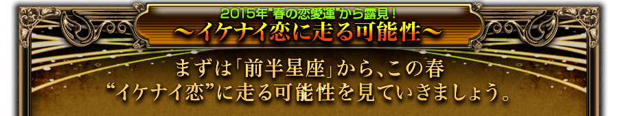 2015年“春の恋愛運”から露見! 〜イケナイ恋に走る可能性〜 まずは「前半星座」から、この春“イケナイ恋”に走る可能性を見ていきましょう。 2015年“春の恋愛運”から露見! 〜イケナイ恋に走る可能性〜 まずは「前半星座」から、この春“イケナイ恋”に走る可能性を見ていきましょう。