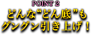 POINT2 どんな“どん底”もグングン引き上げ! POINT2 どんな“どん底”もグングン引き上げ!