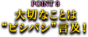 POINT3 大切なことは“ビシバシ”言及! POINT3 大切なことは“ビシバシ”言及!