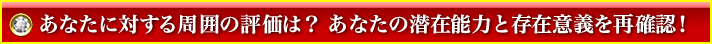 あなたに対する周囲の評価は? あなたの潜在能力と存在意義を再確認! あなたに対する周囲の評価は? あなたの潜在能力と存在意義を再確認!