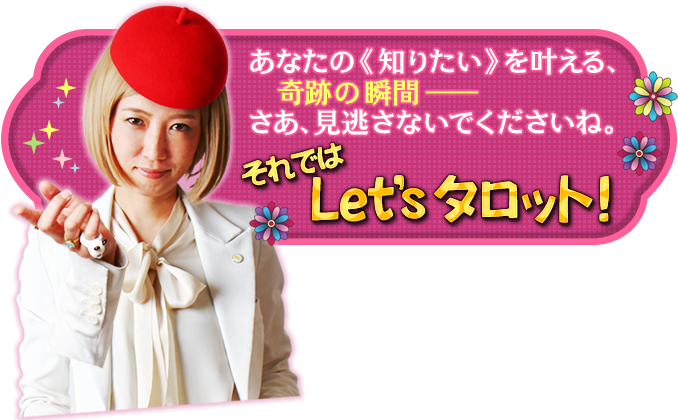 あなたの《知りたい》を叶える、奇跡の瞬間――さあ、見逃さないでくださいね。 それではLet's タロット!