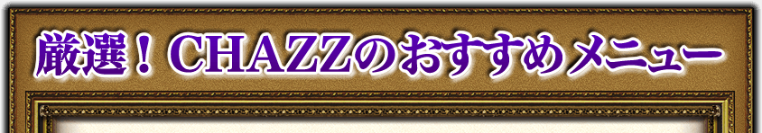 厳選! CHAZZのおすすめメニュー 厳選! CHAZZのおすすめメニュー