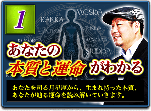 1.あなたの本質と運命がわかる あなたを司る月星座から、生まれ持った本質、あなたが辿る運命を読み解いていきます。 1.あなたの本質と運命がわかる あなたを司る月星座から、生まれ持った本質、あなたが辿る運命を読み解いていきます。