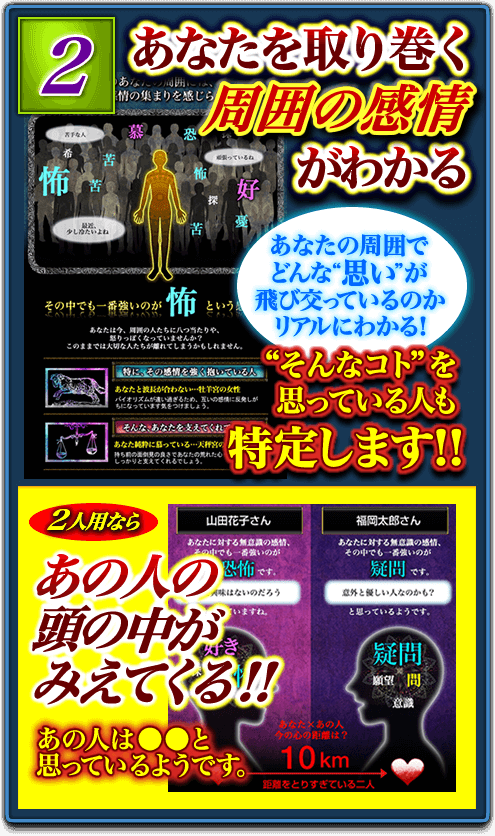 2.あなたを取り巻く周囲の感情がわかる あなたの周囲でどんな“思い”が飛び交っているのかリアルにわかる! “そんなコト”を思っている人も特定します!! 2人用ならあの人の頭の中がみえてくる!! あの人は●●と思っているようです。 2.あなたを取り巻く周囲の感情がわかる あなたの周囲でどんな“思い”が飛び交っているのかリアルにわかる! “そんなコト”を思っている人も特定します!! 2人用ならあの人の頭の中がみえてくる!! あの人は●●と思っているようです。