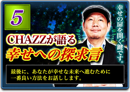 5.CHAZZが語る幸せへの探求言 最後に、あなたが幸せな未来へ進むために一番良い方法をお話しします。 5.CHAZZが語る幸せへの探求言 最後に、あなたが幸せな未来へ進むために一番良い方法をお話しします。