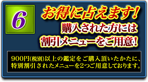6.お得に占えます! 購入された方には割引メニューをご用意! 900円(税別)以上の鑑定をご購入頂いたかたに、特別割引されたメニューを2つご用意しております。 6.お得に占えます! 購入された方には割引メニューをご用意! 900円(税別)以上の鑑定をご購入頂いたかたに、特別割引されたメニューを2つご用意しております。