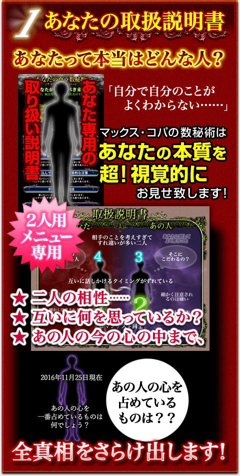 あなたの取扱説明書 あなたって本当はどんな人? 「自分で自分のことがよくわからない……」 マックス・コパの数秘術はあなたの本質を超!視覚的にお見せ致します! 2人用メニュー専用 二人の相性…… 互いに何を思っているか? あの人の今の心の中まで、全真相をさらけ出します! あなたの取扱説明書 あなたって本当はどんな人? 「自分で自分のことがよくわからない……」 マックス・コパの数秘術はあなたの本質を超!視覚的にお見せ致します! 2人用メニュー専用 二人の相性…… 互いに何を思っているか? あの人の今の心の中まで、全真相をさらけ出します!