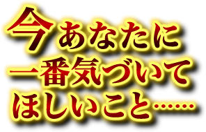 今あなたに一番気づいてほしいこと…… 今あなたに一番気づいてほしいこと……
