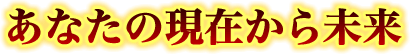あなたの現在から未来 あなたの現在から未来