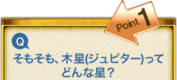 Point1 Q.そもそも、木星(ジュピター)ってどんな星? Point1 Q.そもそも、木星(ジュピター)ってどんな星?