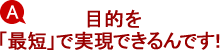 A.目的を「最短」で実現できるんです! A.目的を「最短」で実現できるんです!