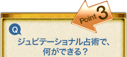 Point3 Q.ジュピテーショナル占術で、何ができる? Point3 Q.ジュピテーショナル占術で、何ができる?