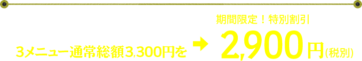 さらに、今だけ! 3メニュー通常総額3,300円を→期間限定! 特別割引2,900円(税込) さらに、今だけ! 3メニュー通常総額3,300円を→期間限定! 特別割引2,900円(税込)