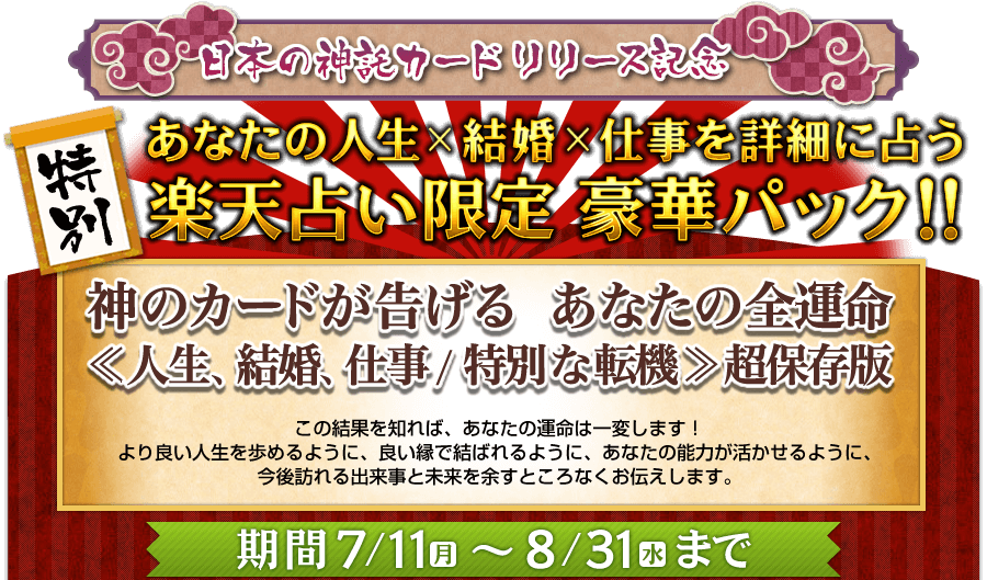 日本の神託カードリリース記念 特別 あなたの人生x結婚x仕事を詳細に占う楽天占い限定豪華パック!! 神のカードが告げるあなたの全運命《人生、結婚、仕事/特別な転機》超保存版 この結果を知れば、あなたの運命は一変します! より良い人生を歩めるように、良い縁で結ばれるように、あなたの能力が活かせるように、今後訪れる出来事と未来を余すところなくお伝えします。 期間7/11(月)〜8/31(水)まで 日本の神託カードリリース記念 特別 あなたの人生x結婚x仕事を詳細に占う楽天占い限定豪華パック!! 神のカードが告げるあなたの全運命《人生、結婚、仕事/特別な転機》超保存版 この結果を知れば、あなたの運命は一変します! より良い人生を歩めるように、良い縁で結ばれるように、あなたの能力が活かせるように、今後訪れる出来事と未来を余すところなくお伝えします。 期間7/11(月)〜8/31(水)まで