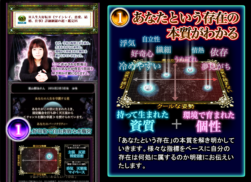 1 あなたという存在の本質がわかる 持って生まれた資質 環境で育まれた個性 「あなたという存在」の本質を解き明かしていきます。様々な指標をベースに自分の存在は何処に属するのか明確にお伝えいたします。 1 あなたという存在の本質がわかる 持って生まれた資質 環境で育まれた個性 「あなたという存在」の本質を解き明かしていきます。様々な指標をベースに自分の存在は何処に属するのか明確にお伝えいたします。