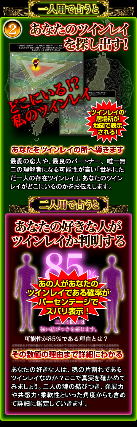 一人用で占うと 2 あなたのツインレイを探し出す! どこにいる!?私のツインレイ ツインレイの居場所が地図で表示される! あなたをツインレイの所へ導きます 最愛の恋人や、最良のパートナー、唯一無二の理解者になる可能性が高い「世界にただ一人の存在ツインレイ」。あなたのツインレイがどこにいるのかをお伝えします。 二人用で占うと あなたの好きな人がツインレイか判明する あの人があなたのツインレイである確率がパーセンテージでズバリ表示! その数値の理由まで詳細にわかる あなたの好きな人は、魂の片割れであるツインレイなのか?ここで真実を確かめてみましょう。二人の魂の結びつき、発展力や共感力・柔軟性といった角度からも含めて詳細に鑑定していきます。 一人用で占うと 2 あなたのツインレイを探し出す! どこにいる!?私のツインレイ ツインレイの居場所が地図で表示される! あなたをツインレイの所へ導きます 最愛の恋人や、最良のパートナー、唯一無二の理解者になる可能性が高い「世界にただ一人の存在ツインレイ」。あなたのツインレイがどこにいるのかをお伝えします。 二人用で占うと あなたの好きな人がツインレイか判明する あの人があなたのツインレイである確率がパーセンテージでズバリ表示! その数値の理由まで詳細にわかる あなたの好きな人は、魂の片割れであるツインレイなのか?ここで真実を確かめてみましょう。二人の魂の結びつき、発展力や共感力・柔軟性といった角度からも含めて詳細に鑑定していきます。