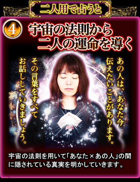 4 宇宙の法則から二人の運命を導く 宇宙の法則を用いて「あなた×あの人」の間に隠されている真実を明かしていきます。 4 宇宙の法則から二人の運命を導く 宇宙の法則を用いて「あなた×あの人」の間に隠されている真実を明かしていきます。