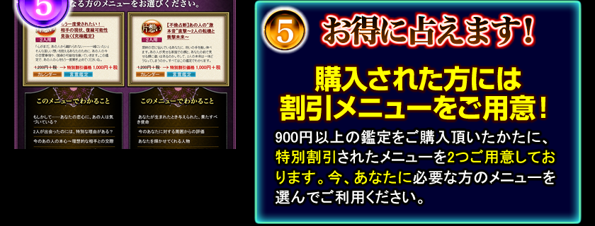 5 お得に占えます! 購入された方には割引メニューをご用意! 900円以上の鑑定をご購入頂いたかたに、特別割引されたメニューを2つご用意しております。今、あなたに必要な方のメニューを選んでご利用ください。 5 お得に占えます! 購入された方には割引メニューをご用意! 900円以上の鑑定をご購入頂いたかたに、特別割引されたメニューを2つご用意しております。今、あなたに必要な方のメニューを選んでご利用ください。