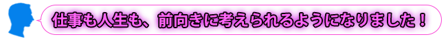 仕事も人生も、前向きに考えられるようになりました！