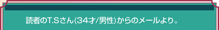 読者のT.Sさん(34才/男性)からのメールより。 読者のT.Sさん(34才/男性)からのメールより。