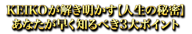 KEIKOが解き明かす【人生の秘密】あなたが早く知るべき3大ポイント